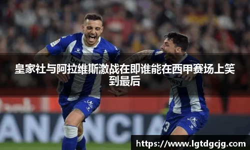 皇家社与阿拉维斯激战在即谁能在西甲赛场上笑到最后